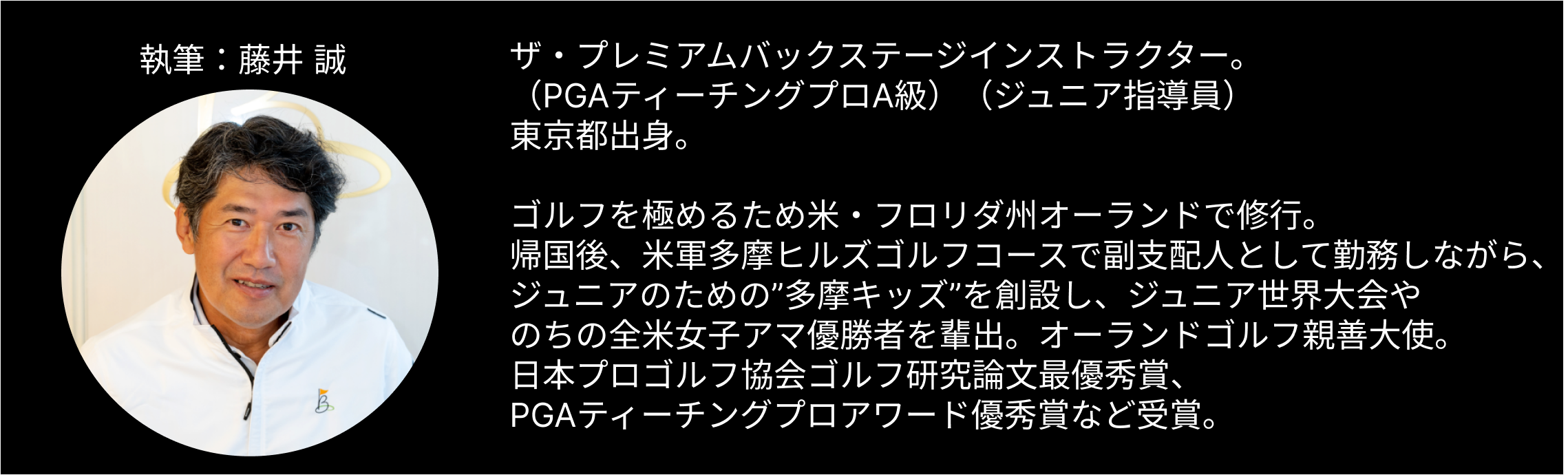 執筆者である藤井誠のプロフィール。 「ザ・プレミアムバックステージのインストラクター（PGAティーチングプロA級）（ジュニア指導員）。 東京都出身。 ゴルフを極めるため米・フロリダ州オーランドで修行。 帰国後、米軍多摩ヒルズゴルフコースで副支配人として勤務しながら、ジュニアのための“多摩キッズ”を創設し、ジュニア世界大会やのちの全米女子アマ優勝者を輩出。 オーランドゴルフ親善大使。 日本プロゴルフ協会ゴルフ研究論文最優秀賞、PGAティーチングプロアワード優秀賞など受賞。」